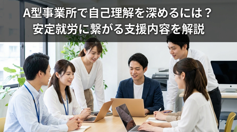 A型事業所で自己理解を深めるには?安定就労に繋がる支援内容を解説