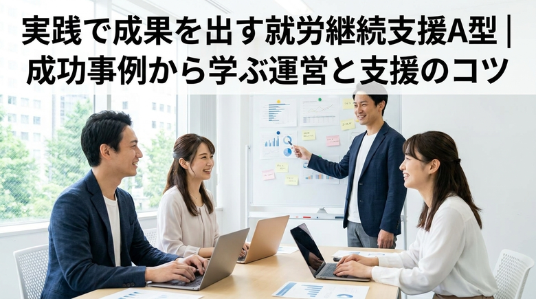 実践で成果を出す就労継続支援A型｜成功事例から学ぶ運営と支援のコツ